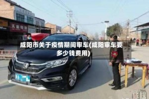 咸阳市关于疫情期间审车(咸阳审车要多少钱费用)