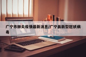 广宁市肺炎疫情最新消息/广宁县新型冠状病毒