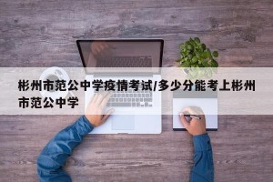 彬州市范公中学疫情考试/多少分能考上彬州市范公中学