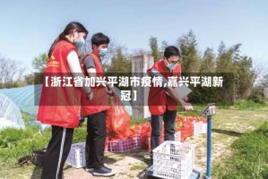 【浙江省加兴平湖市疫情,嘉兴平湖新冠】
