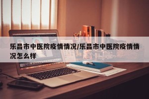 乐昌市中医院疫情情况/乐昌市中医院疫情情况怎么样