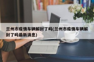 兰州市疫情车辆解封了吗(兰州市疫情车辆解封了吗最新消息)
