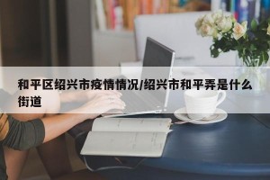 和平区绍兴市疫情情况/绍兴市和平弄是什么街道