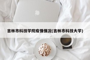 吉林市科技学院疫情情况(吉林市科技大学)