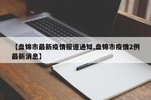 【盘锦市最新疫情报道通知,盘锦市疫情2例最新消息】