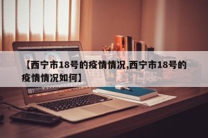 【西宁市18号的疫情情况,西宁市18号的疫情情况如何】