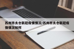 苏州市太仓新冠疫情情况/苏州市太仓新冠疫情情况如何