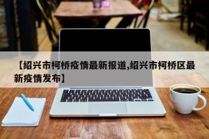 【绍兴市柯桥疫情最新报道,绍兴市柯桥区最新疫情发布】