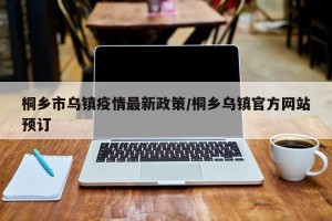 桐乡市乌镇疫情最新政策/桐乡乌镇官方网站预订