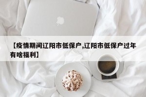 【疫情期间辽阳市低保户,辽阳市低保户过年有啥福利】