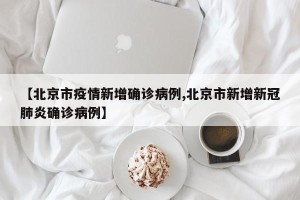 【北京市疫情新增确诊病例,北京市新增新冠肺炎确诊病例】