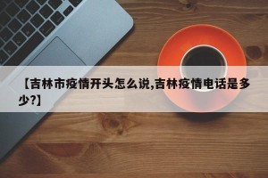 【吉林市疫情开头怎么说,吉林疫情电话是多少?】