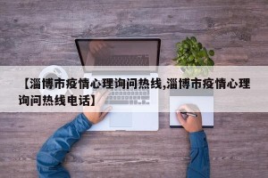 【淄博市疫情心理询问热线,淄博市疫情心理询问热线电话】