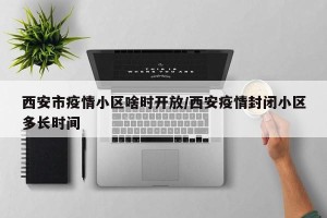 西安市疫情小区啥时开放/西安疫情封闭小区多长时间