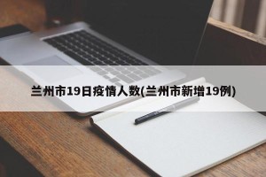 兰州市19日疫情人数(兰州市新增19例)