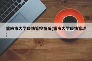 重庆市大学疫情管控情况(重庆大学疫情管理)