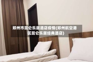 郑州市昆仑乐居酒店疫情(郑州航空港区昆仑乐居经典酒店)