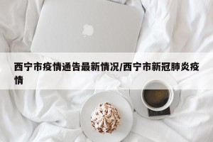 西宁市疫情通告最新情况/西宁市新冠肺炎疫情