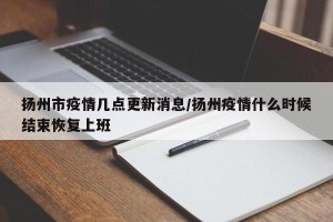 扬州市疫情几点更新消息/扬州疫情什么时候结束恢复上班