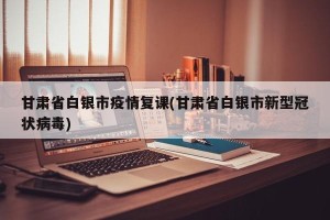 甘肃省白银市疫情复课(甘肃省白银市新型冠状病毒)