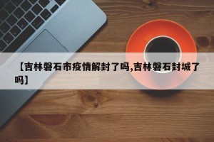 【吉林磐石市疫情解封了吗,吉林磐石封城了吗】