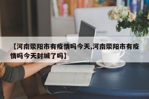 【河南荥阳市有疫情吗今天,河南荥阳市有疫情吗今天封城了吗】
