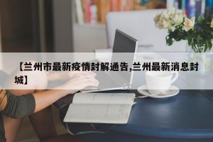 【兰州市最新疫情封解通告,兰州最新消息封城】