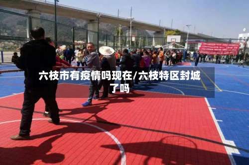 六枝市有疫情吗现在/六枝特区封城了吗-第1张图片