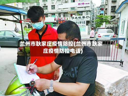 兰州市耿家庄疫情防控(兰州市耿家庄疫情防控电话)-第2张图片